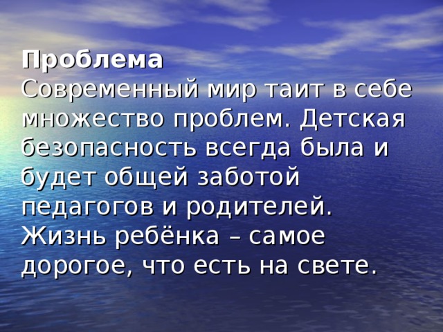 Проблема  Современный мир таит в себе множество проблем. Детская безопасность всегда была и будет общей заботой педагогов и родителей. Жизнь ребёнка – самое дорогое, что есть на свете.