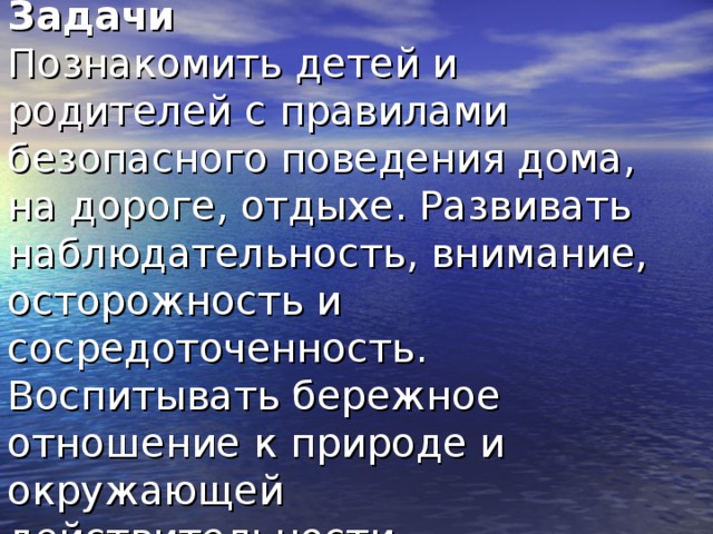 Задачи  Познакомить детей и родителей с правилами безопасного поведения дома, на дороге, отдыхе. Развивать наблюдательность, внимание, осторожность и сосредоточенность. Воспитывать бережное отношение к природе и окружающей действительности