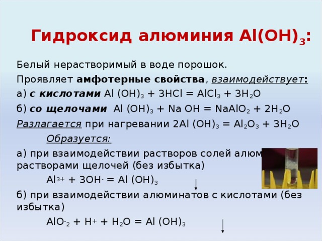 Гидроксид алюминия Al (ОН) 3 : Белый нерастворимый в воде порошок. Проявляет амфотерные свойства , взаимодействует : а) с кислотами  Al (OH) 3 + 3HCl = AlCl 3 + 3H 2 O б) со щелочами  Al (OH) 3 + Na OH = NaAlO 2 + 2H 2 O Разлагается при нагревании 2 Al (OH) 3 = Al 2 O 3 + 3H 2 O  Образуется: а) при взаимодействии растворов солей алюминия с растворами щелочей (без избытка)   Al 3+ + 3OH - = Al (OH) 3  б) при взаимодействии алюминатов с кислотами (без избытка)    AlO - 2 + H + + H 2 O = Al (OH) 3