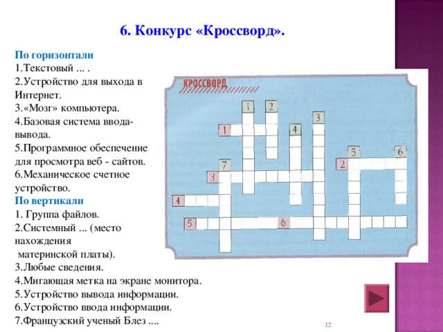   6. Конкурс «Кроссворд».  По горизонтали 1.Текстовый ... . 2.Устройство для выхода в Интернет. 3.«Мозг» компьютера. 4.Базовая система ввода- вывода. 5.Программное обеспечение для просмотра веб - сайтов. 6.Механическое счетное устройство. По вертикали 1. Группа файлов. 2.Системный ... (место нахождения  материнской платы). 3.Любые сведения. 4.Мигающая метка на экране монитора. 5.Устройство вывода информации. 6.Устройство ввода информации. 7.Французский ученый Блез ....