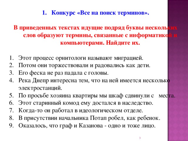 Конкурс «Все на поиск терминов». В приведенных текстах идущие подряд буквы нескольких слов образуют термины, связанные с информатикой и компьютерами. Найдите их. 1.  Этот процесс орнитологи называют миграцией. 2.  Потом они торжествовали и радовались как дети. 3.  Его феска не раз падала с головы. 4.  Река Днепр интересна тем, что на ней имеется несколько электростанций. 5.  По просьбе хозяина квартиры мы шкаф сдвинули с места. 6.  Этот старинный комод ему достался в наследство. 7.  Когда-то он работал в идеологическом отделе. 8.  В присутствии начальника Потап робел, как ребенок. Оказалось, что граф и Казанова - одно и тоже лицо.