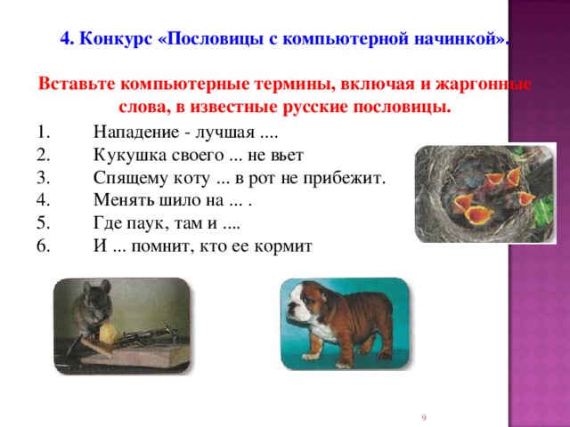 4. Конкурс «Пословицы с компьютерной начинкой».  Вставьте компьютерные термины, включая и жаргонные слова, в известные русские пословицы.  1.  Нападение - лучшая .... 2.  Кукушка своего ... не вьет 3.  Спящему коту ... в рот не прибежит. 4.  Менять шило на ... . 5.  Где паук, там и .... 6.  И ... помнит, кто ее кормит