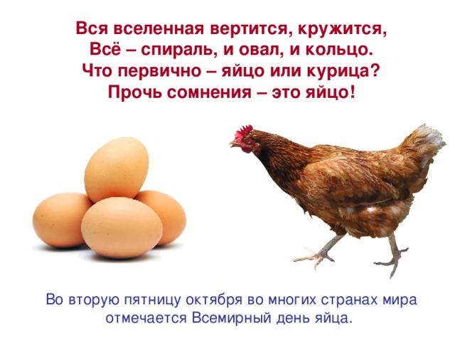 Вся вселенная вертится, кружится, Всё – спираль, и овал, и кольцо. Что первично – яйцо или курица? Прочь сомнения – это яйцо! Во вторую пятницу октября во многих странах мира отмечается Всемирный день яйца.