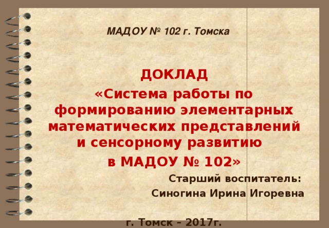 МАДОУ № 102 г. Томска ДОКЛАД «Система работы по формированию элементарных математических представлений и сенсорному развитию в МАДОУ № 102» Старший воспитатель: Синогина Ирина Игоревна  г. Томск – 2017г.