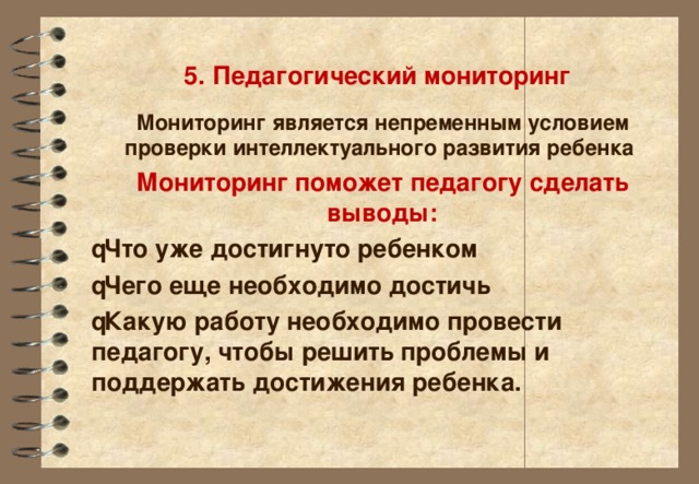 5. Педагогический мониторинг Мониторинг является непременным условием проверки интеллектуального развития ребенка Мониторинг поможет педагогу сделать выводы:  Что уже достигнуто ребенком  Чего еще необходимо достичь  Какую работу необходимо провести педагогу, чтобы решить проблемы и поддержать достижения ребенка.