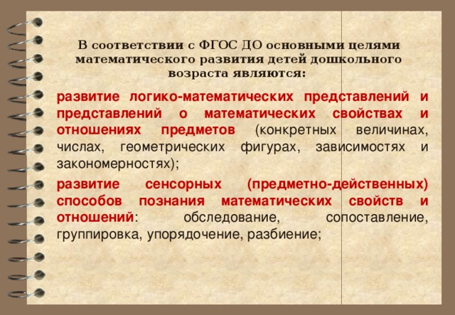 В соответствии с ФГОС ДО основными целями математического развития детей дошкольного возраста являются: развитие логико-математических представлений и представлений о математических свойствах и отношениях предметов (конкретных величинах, числах, геометрических фигурах, зависимостях и закономерностях); развитие сенсорных (предметно-действенных) способов познания математических свойств и отношений : обследование, сопоставление, группировка, упорядочение, разбиение;