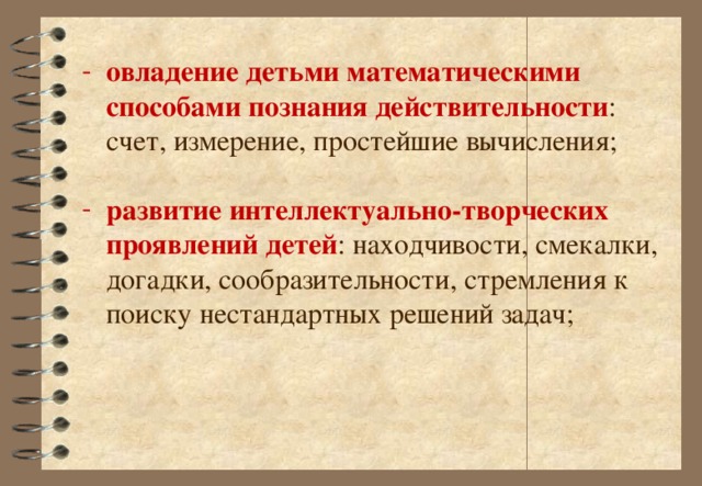 овладение детьми математическими способами познания действительности : счет, измерение, простейшие вычисления; развитие интеллектуально-творческих проявлений детей : находчивости, смекалки, догадки, сообразительности, стремления к поиску нестандартных решений задач;