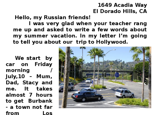 16 4 9 Acadia Way  El Dorado Hills, CA  Hello, my Russian friends!  I was very glad when your teacher rang me up and asked to write a few words about my summer vacation. In my letter I’m going to tell you about our trip to Hollywood.  We start by car on Friday morning / July,10 – Mum, Dad, Stacy and me. It takes almost 7 hours to get Burbank - a town not far from Los Angeles.