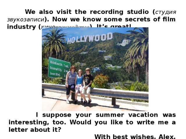 We also visit the recording studio ( студия звукозаписи ). Now we know some secrets of film industry ( кино производства ). It’s great!  I suppose your summer vacation was interesting, too. Would you like to write me a letter about it?  With best wishes, Alex.