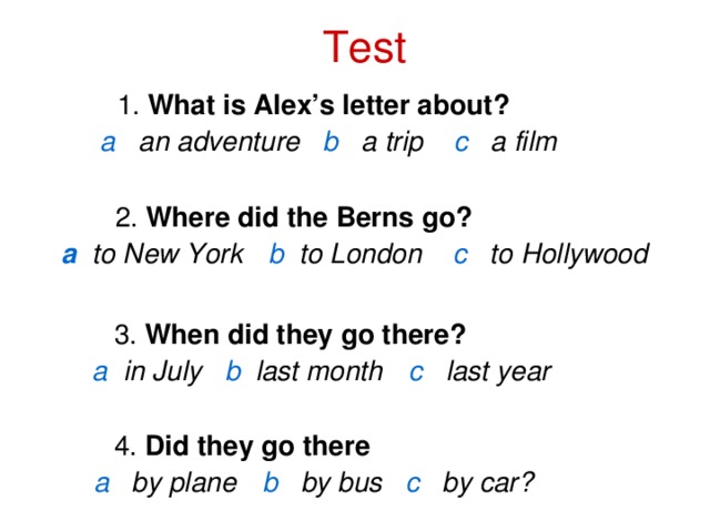 Test 1. What is Alex’s letter about?  1. What is Alex’s letter about?  1. What is Alex’s letter about?   a  an adventure b  a trip  c  a film    2. Where did the Berns go?   а  to New York  b to London  c  to Hollywood     3. When did they go there?   a   in July b  last month  c   last year     4. Did they go there  a  by plane  b  by bus c  by car?