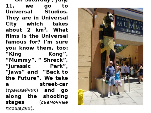 On Saturday / July, 11, we go to Universal Studios. They are in Universal City which takes about 2 km 2 . What films is the Universal famous for? I’m sure you know them, too: “King Kong”, “Mummy”, “ Shreck”, “Jurassic Park”, “Jaws” and “Back to the Future”. We take a street-car ( трамвайчик ) and go along the shooting stages ( съемочные  площадки ) .