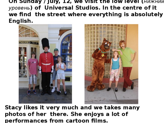 On Sunday / July, 12, we visit the low level ( нижний уровень ) of Universal Studios. In the centre of it we find the street where everything is absolutely English. Stacy likes it very much and we takes many photos of her there. She enjoys a lot of performances from cartoon films.