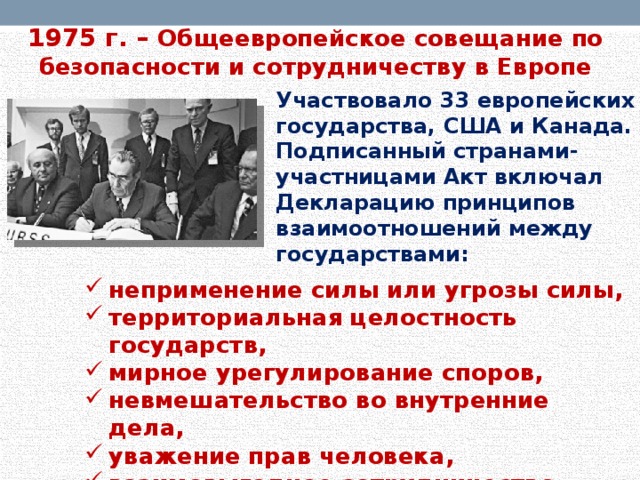 1975 г. – Общеевропейское совещание по безопасности и сотрудничеству в Европе Участвовало 33 европейских государства, США и Канада. Подписанный странами-участницами Акт включал Декларацию принципов взаимоотношений между государствами: неприменение силы или угрозы силы, территориальная целостность государств, мирное урегулирование споров, невмешательство во внутренние дела, уважение прав человека, взаимовыгодное сотрудничество.