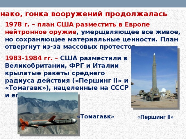 Однако, гонка вооружений продолжалась 1978 г.  –  план США разместить в Европе нейтронное оружие , умерщвляющее все живое, но сохраняющее материальные ценности. План отвергнут из-за массовых протестов. 1983-1984 гг.  – США разместили в Великобритании, ФРГ и Италии крылатые ракеты среднего радиуса действия («Першинг II» и «Томагавк»), нацеленные на СССР и его союзников. «Томагавк» «Першинг II»