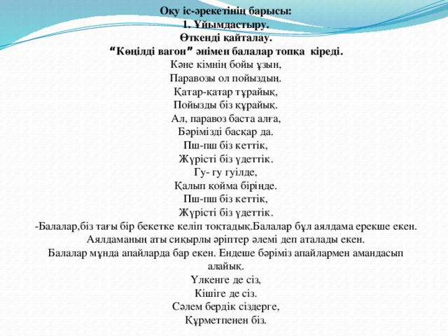 Оқу іс-әрекетінің барысы: 1.  Ұйымдастыру. Өткенді қайталау. “ Көңілді вагон ” әнімен балалар топқа кіреді. Кәне кімнің бойы ұзын, Паравозы ол пойыздың. Қатар-қатар тұрайық, Пойызды біз құрайық. Ал, паравоз баста алға, Бәрімізді басқар да. Пш-пш біз кеттік, Жүрісті біз үдеттік. Гу- гу гуілде, Қалып қойма біріңде. Пш-пш біз кеттік, Жүрісті біз үдеттік. -Балалар,біз тағы бір бекетке келіп тоқтадық.Балалар бұл аялдама ерекше екен. Аялдаманың аты сиқырлы әріптер әлемі деп аталады екен. Балалар мұнда апайларда бар екен. Ендеше бәріміз апайлармен амандасып алайық. Үлкенге де сіз, Кішіге де сіз. Сәлем бердік сіздерге, Құрметпенен біз.