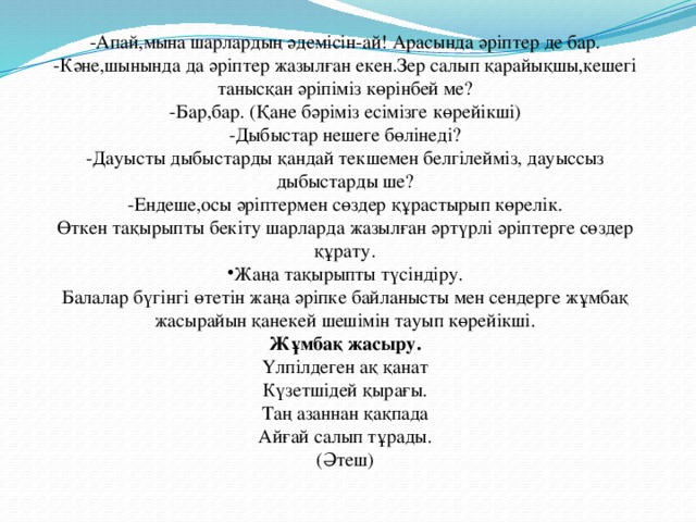 -Апай,мына шарлардың әдемісін-ай! Арасында әріптер де бар. -Кәне,шынында да әріптер жазылған екен.Зер салып қарайықшы,кешегі танысқан әріпіміз көрінбей ме? -Бар,бар. (Қане бәріміз есімізге көрейікші) -Дыбыстар нешеге бөлінеді? -Дауысты дыбыстарды қандай текшемен белгілейміз, дауыссыз дыбыстарды ше? -Ендеше,осы әріптермен сөздер құрастырып көрелік. Өткен тақырыпты бекіту шарларда жазылған әртүрлі әріптерге сөздер құрату. Жаңа тақырыпты түсіндіру. Балалар бүгінгі өтетін жаңа әріпке байланысты мен сендерге жұмбақ жасырайын қанекей шешімін тауып көрейікші. Жұмбақ жасыру. Үлпілдеген ақ қанат Күзетшідей қырағы. Таң азаннан қақпада Айғай салып тұрады. (Әтеш)