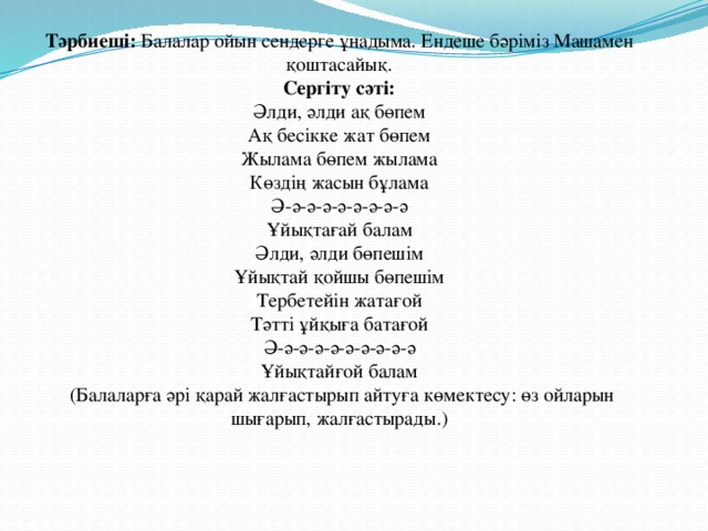 Тәрбиеші: Балалар ойын сендерге ұнадыма. Ендеше бәріміз Машамен қоштасайық. Сергіту сәті: Әлди, әлди ақ бөпем Ақ бесікке жат бөпем Жылама бөпем жылама Көздің жасын бұлама Ә-ә-ә-ә-ә-ә-ә-ә-ә Ұйықтағай балам Әлди, әлди бөпешім Ұйықтай қойшы бөпешім Тербетейін жатағой Тәтті ұйқыға батағой Ә-ә-ә-ә-ә-ә-ә-ә-ә-ә Ұйықтайғой балам  (Балаларға әрі қарай жалғастырып айтуға көмектесу: өз ойларын шығарып, жалғастырады.)