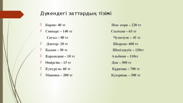 Дүкендегі заттардың тізімі    Барни- 40 тг Поп- корн – 220 тг Сникерс – 140 тг Сызғыш – 65 тг  Сағыз – 80 тг Чупачупс – 45 тг  Дәптер- 20 тг Шырын- 600 тг Қалам – 50 тг Шекілдеуік – 120тг Қарындаш – 10 тг Альбини – 110тг Өшіргіш – 15 тг Доп – 500 тг Кукуруза- 60 тг Құрамақ – 700 тг Машина – 200 тг Қуыршақ – 300 тг