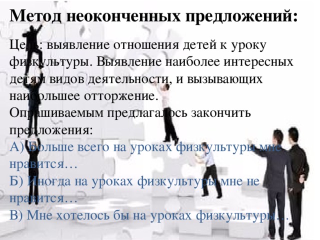 Метод неоконченных предложений: Цель: выявление отношения детей к уроку физкультуры. Выявление наиболее интересных детям видов деятельности, и вызывающих наибольшее отторжение. Опрашиваемым предлагалось закончить предложения: А) Больше всего на уроках физкультуры мне нравится… Б) Иногда на уроках физкультуры мне не нравится… В) Мне хотелось бы на уроках физкультуры…  