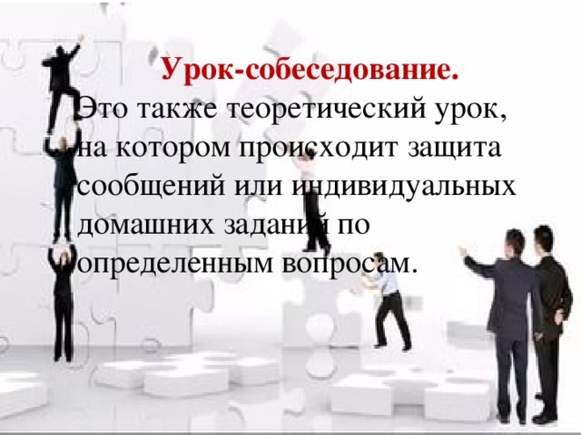 Урок-собеседование. Это также теоретический урок, на котором происходит защита сообщений или индивидуальных домашних заданий по определенным вопросам.