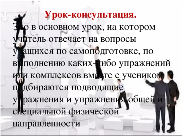 Урок-консультация. Это в основном урок, на котором учитель отвечает на вопросы учащихся по самоподготовке, по выполнению каких-либо упражнений или комплексов вместе с учеником подбираются подводящие упражнения и упражнения общей и специальной физической направленности .