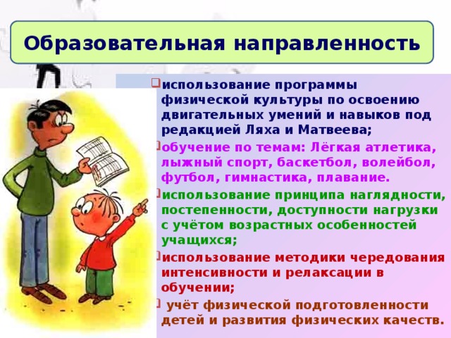 Образовательная направленность использование программы физической культуры по освоению двигательных умений и навыков под редакцией Ляха и Матвеева; обучение по темам: Лёгкая атлетика, лыжный спорт, баскетбол, волейбол, футбол, гимнастика, плавание. использование принципа наглядности, постепенности, доступности  нагрузки с учётом возрастных особенностей учащихся; использование методики чередования интенсивности и релаксации в обучении;  учёт физической подготовленности детей и развития физических качеств.