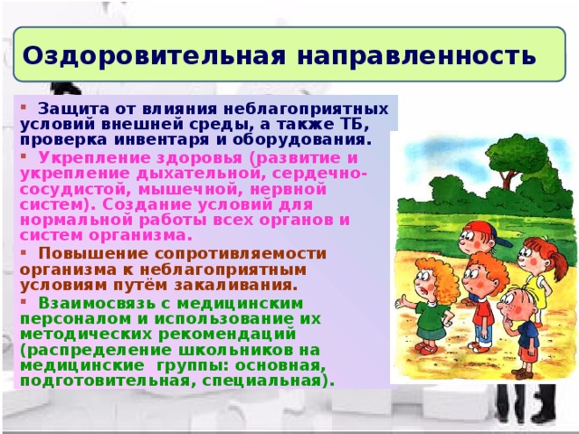 Оздоровительная направленность  Защита от влияния неблагоприятных условий внешней среды, а также ТБ, проверка инвентаря и оборудования.  Укрепление здоровья (развитие и укрепление дыхательной, сердечно-сосудистой, мышечной, нервной систем). Создание условий для нормальной работы всех органов и систем организма.  Повышение сопротивляемости организма к неблагоприятным условиям путём закаливания.  Взаимосвязь с медицинским персоналом и использование их методических рекомендаций (распределение школьников на медицинские группы: основная, подготовительная, специальная).