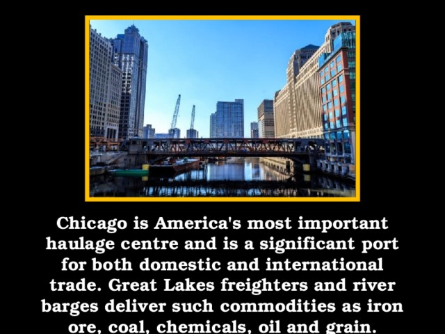 Chicago is America's most important haulage centre and is a significant port for both domestic and international trade. Great Lakes freighters and river barges deliver such commodities as iron ore, coal, chemicals, oil and grain.