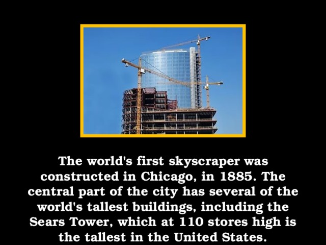 The world's first skyscraper was constructed in Chicago, in 1885. The central part of the city has several of the world's tallest buildings, including the Sears Tower, which at 110 stores high is the tallest in the United States.