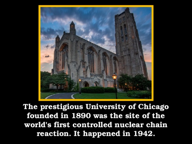 The prestigious University of Chicago founded in 1890 was the site of the world's first controlled nuclear chain reaction. It happened in 1942.
