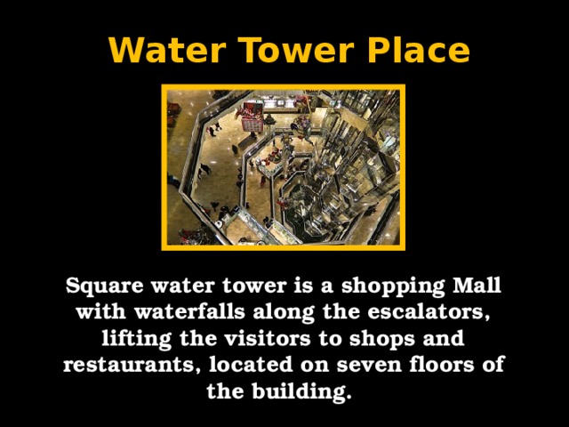 Water Tower Place Square water tower is a shopping Mall with waterfalls along the escalators, lifting the visitors to shops and restaurants, located on seven floors of the building.
