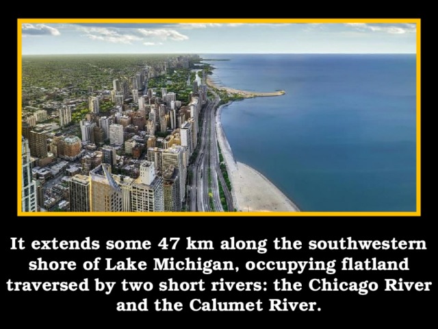 It extends some 47 km along the southwestern shore of Lake Michigan, occupying flatland traversed by two short rivers: the Chicago River and the Calumet River.