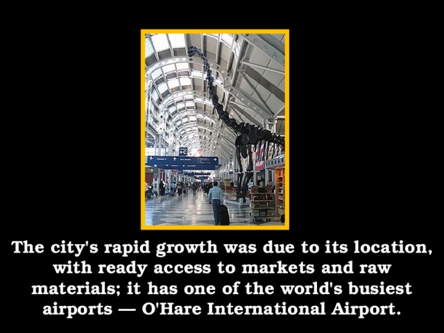 The city's rapid growth was due to its location, with ready access to markets and raw materials; it has one of the world's busiest airports — O'Hare International Airport.