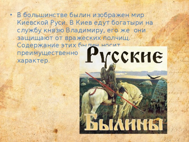 В большинстве былин изображен мир Киевской Руси. В Киев едут богатыри на службу князю Владимиру, его же они защищают от вражеских полчищ. Содержание этих былин носит преимущественно героический, воинский характер.