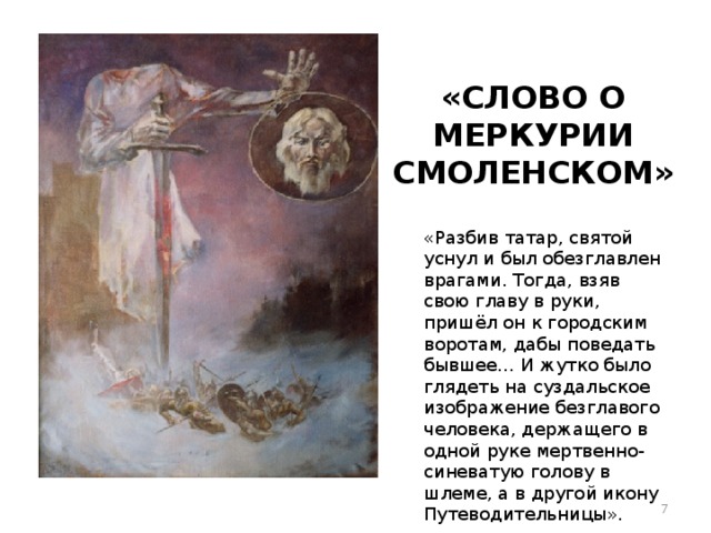 «СЛОВО О МЕРКУРИИ СМОЛЕНСКОМ» «Разбив татар, святой уснул и был обезглавлен врагами. Тогда, взяв свою главу в руки, пришёл он к городским воротам, дабы поведать бывшее… И жутко было глядеть на суздальское изображение безглавого человека, держащего в одной руке мертвенно-синеватую голову в шлеме, а в другой икону Путеводительницы».