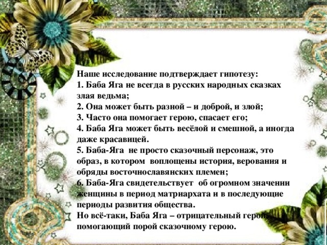 Наше исследование подтверждает гипотезу: 1. Баба Яга не всегда в русских народных сказках злая ведьма; 2. Она может быть разной – и доброй, и злой; 3. Часто она помогает герою, спасает его; 4. Баба Яга может быть весёлой и смешной, а иногда даже красавицей. 5. Баба-Яга не просто сказочный персонаж, это образ, в котором воплощены история, верования и обряды восточнославянских племен; 6. Баба-Яга свидетельствует об огромном значении женщины в период матриархата и в последующие периоды развития общества. Но всё-таки, Баба Яга – отрицательный герой, помогающий порой сказочному герою.