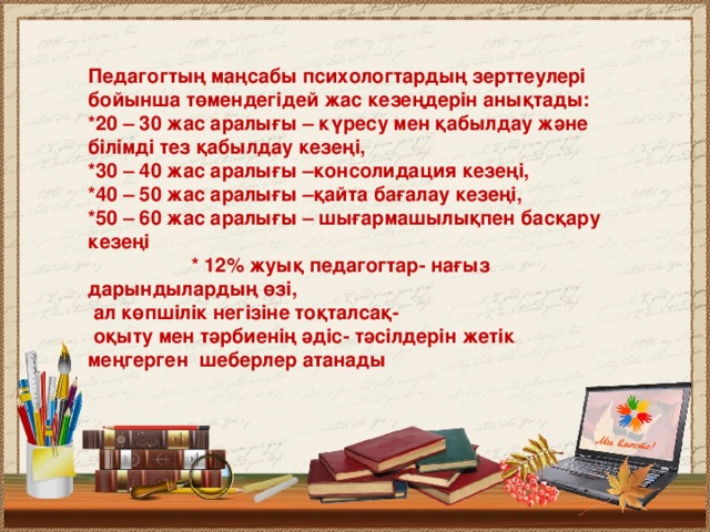 Педагогтың маңсабы психологтардың зерттеулері бойынша төмендегідей жас кезеңдерін анықтады: *20 – 30 жас аралығы – күресу мен қабылдау және білімді тез қабылдау кезеңі, *30 – 40 жас аралығы –консолидация кезеңі, *40 – 50 жас аралығы –қайта бағалау кезеңі, *50 – 60 жас аралығы – шығармашылықпен басқару кезеңі * 12% жуық педагогтар- нағыз дарындылардың өзі,  ал көпшілік негізіне тоқталсақ-  оқыту мен тәрбиенің әдіс- тәсілдерін жетік меңгерген шеберлер атанады