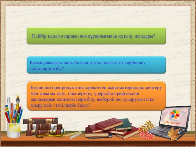 Кейбір педагогтардың немқұрайлығынан құтылу жолдары? Қызығушылығы мол, белсенді жас педагогты тәрбиелеу тәсілдерін табу? Күнделікті репродуктивті әрекеттен жаңа материалды меңгеру мен жаңаны тану, оны зерттеу үдерісінде рефлексия дағдыларын қалыптастыра білу шеберлігіне аударудың іске асыру әдіс - тәсілдерін іздеу?