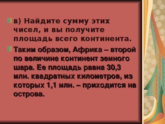 в) Найдите сумму этих чисел, и вы получите площадь всего континента. Таким образом, Африка – второй по величине континент земного шара. Ее площадь равна 30,3 млн. квадратных километров, из которых 1,1 млн. – приходится на острова.