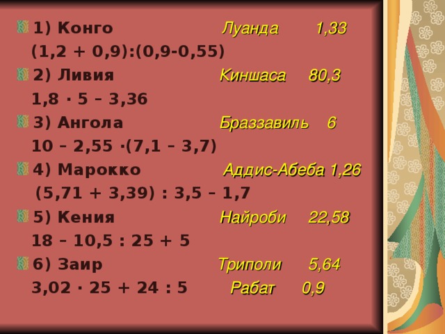 1) Конго  Луанда 1,33  (1,2 + 0,9):(0,9-0,55) 2) Ливия  Киншаса 80,3  1,8 · 5 – 3,36 3) Ангола  Браззавиль 6  10 – 2,55 · (7,1 – 3,7) 4) Марокко  Аддис-Абеба 1,26  (5,71 + 3,39) : 3,5 – 1,7 5) Кения  Найроби 22,58  18 – 10,5 : 25 + 5 6) Заир  Триполи 5,64