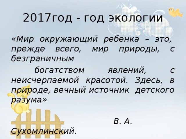 2017год - год экологии «Мир окружающий ребенка – это,  прежде всего, мир природы, с безграничным   богатством явлений, с неисчерпаемой красотой. Здесь, в природе, вечный источник  детского разума»                                                                                           В. А. Сухомлинский.