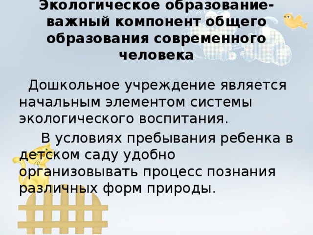 Экологическое образование- важный компонент общего образования современного человека  Дошкольное учреждение является начальным элементом системы экологического воспитания.  В условиях пребывания ребенка в детском саду удобно организовывать процесс познания различных форм природы.