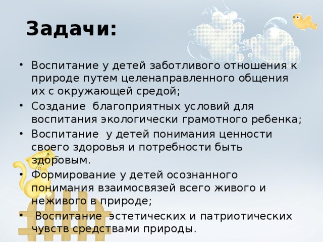 Задачи: Воспитание у детей заботливого отношения к природе путем целенаправленного общения их с окружающей средой; Создание благоприятных условий для воспитания экологически грамотного ребенка; Воспитание у детей понимания ценности своего здоровья и потребности быть здоровым. Формирование у детей осознанного понимания взаимосвязей всего живого и неживого в природе;  Воспитание эстетических и патриотических чувств средствами природы.  