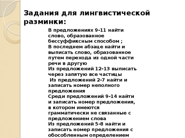 Задания для лингвистической разминки: В предложениях 9-11 найти слово, образованное бессуффиксным способом ; В последнем абзаце найти и выписать слово, образованное путем перехода из одной части речи в другую Из предложений 12-13 выписать через запятую все частицы  Из предложений 2-7 найти и записать номер неполного предложения Среди предложений 9-14 найти и записать номер предложения, в котором имеются грамматически не связанные с предложением слова Из предложений 5-8 найти и записать номер предложения с обособленным определением