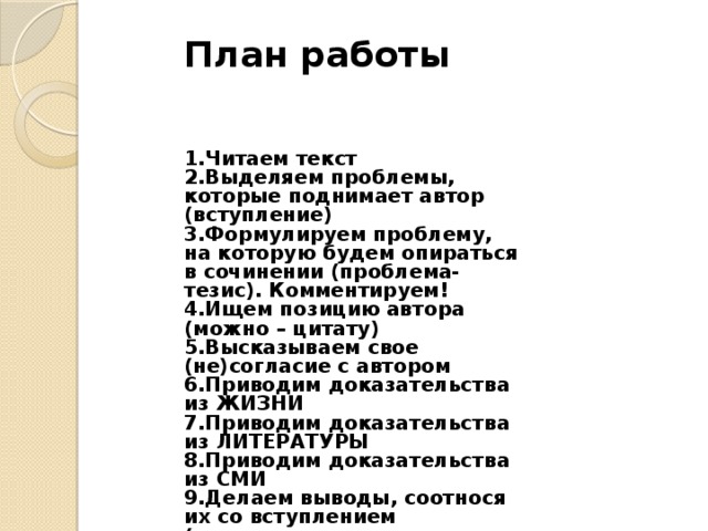 План работы   1.Читаем текст 2.Выделяем проблемы, которые поднимает автор (вступление) 3.Формулируем проблему, на которую будем опираться в сочинении (проблема-тезис). Комментируем! 4.Ищем позицию автора (можно – цитату) 5.Высказываем свое (не)согласие с автором 6.Приводим доказательства из ЖИЗНИ 7.Приводим доказательства из ЛИТЕРАТУРЫ 8.Приводим доказательства из СМИ 9.Делаем выводы, соотнося их со вступлением (заключение