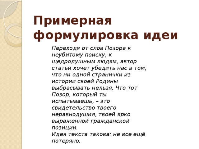 Примерная формулировка идеи Переходя от слов Позора к неубитому поиску, к щедродушным людям, автор статьи хочет убедить нас в том, что ни одной странички из истории своей Родины выбрасывать нельзя. Что тот Позор, который ты испытываешь, – это свидетельство твоего неравнодушия, твоей ярко выраженной гражданской позиции. Идея текста такова: не все ещё потеряно.