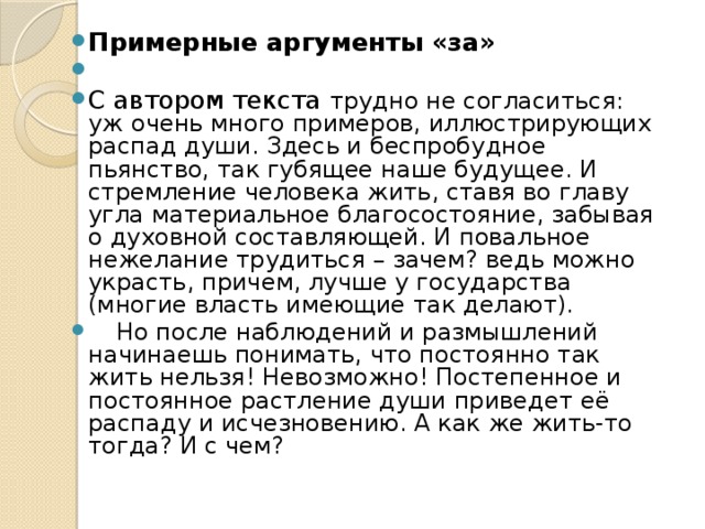 Примерные аргументы «за» С автором текста трудно не согласиться: уж очень много примеров, иллюстрирующих распад души. Здесь и беспробудное пьянство, так губящее наше будущее. И стремление человека жить, ставя во главу угла материальное благосостояние, забывая о духовной составляющей. И повальное нежелание трудиться – зачем? ведь можно украсть, причем, лучше у государства (многие власть имеющие так делают).  Но после наблюдений и размышлений начинаешь понимать, что постоянно так жить нельзя! Невозможно! Постепенное и постоянное растление души приведет её распаду и исчезновению. А как же жить-то тогда? И с чем?