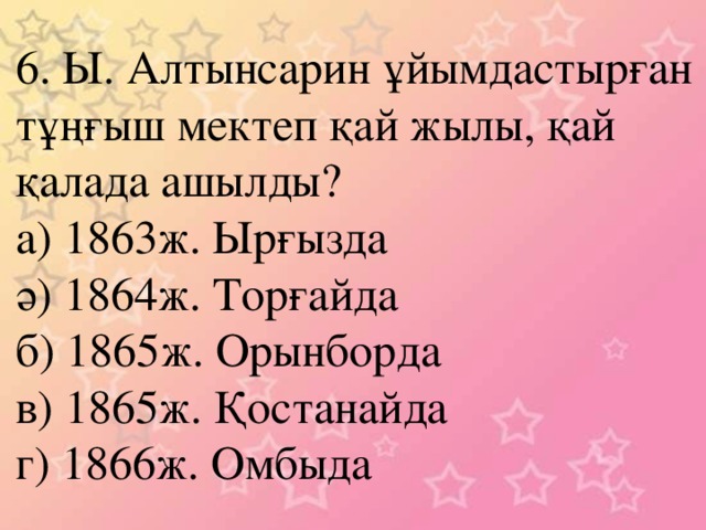 6. Ы. Алтынсарин ұйымдастырған тұңғыш мектеп қай жылы, қай қалада ашылды? а) 1863ж. Ырғызда ә) 1864ж. Торғайда б) 1865ж. Орынборда в) 1865ж. Қостанайда г) 1866ж. Омбыда