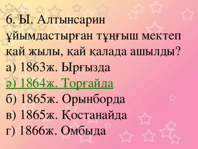 6. Ы. Алтынсарин ұйымдастырған тұңғыш мектеп қай жылы, қай қалада ашылды? а) 1863ж. Ырғызда ә) 1864ж. Торғайда б) 1865ж. Орынборда в) 1865ж. Қостанайда г) 1866ж. Омбыда