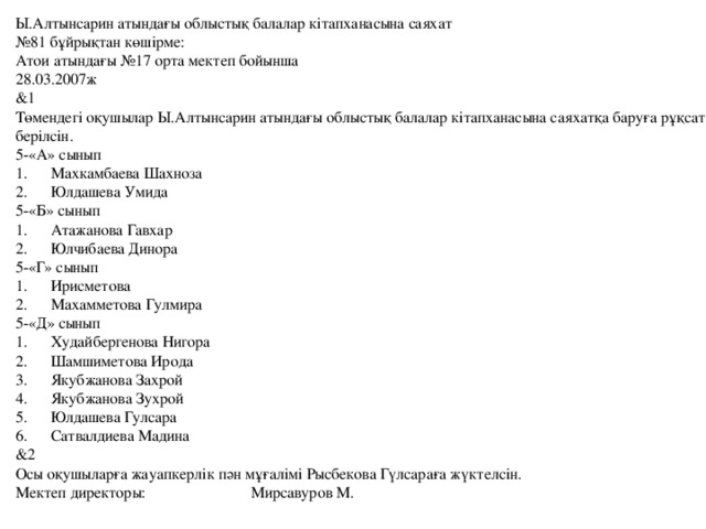 Ы.Алтынсарин атындағы облыстық балалар кітапханасына саяхат № 81 бұйрықтан көшірме: Атои атындағы №17 орта мектеп бойынша 28.03.2007ж &1 Төмендегі оқушылар Ы.Алтынсарин атындағы облыстық балалар кітапханасына саяхатқа баруға рұқсат берілсін. 5-«А» сынып 1.  Махкамбаева Шахноза 2.  Юлдашева Умида 5-«Б» сынып 1.  Атажанова Гавхар 2.  Юлчибаева Динора 5-«Г» сынып 1.  Ирисметова 2.  Махамметова Гулмира 5-«Д» сынып 1.  Худайбергенова Нигора 2.  Шамшиметова Ирода 3.  Якубжанова Захрой 4.  Якубжанова Зухрой 5.  Юлдашева Гулсара 6.  Сатвалдиева Мадина &2 Осы оқушыларға жауапкерлік пән мұғалімі Рысбекова Гүлсараға жүктелсін. Мектеп директоры: Мирсавуров М.